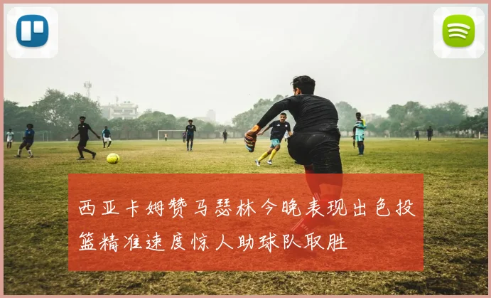 西亚卡姆赞马瑟林今晚表现出色投篮精准速度惊人助球队取胜