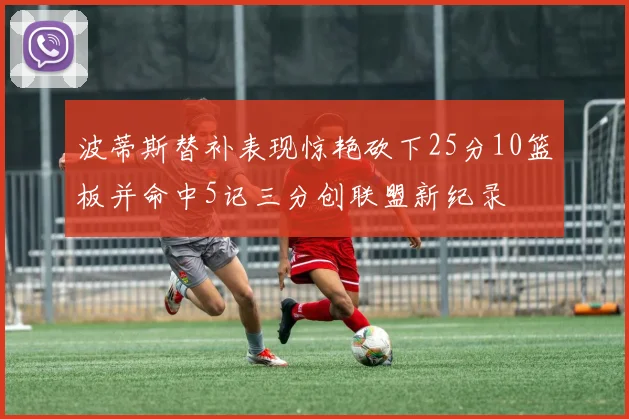波蒂斯替补表现惊艳砍下25分10篮板并命中5记三分创联盟新纪录