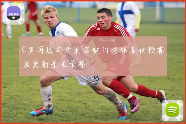 C罗再战匈牙利若破门将独享世预赛历史射手王荣誉