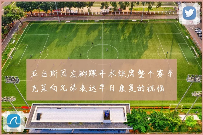 亚当斯因左脚踝手术缺席整个赛季克莱向兄弟表达早日康复的祝福