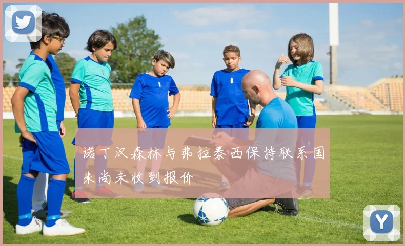 诺丁汉森林与弗拉泰西保持联系国米尚未收到报价