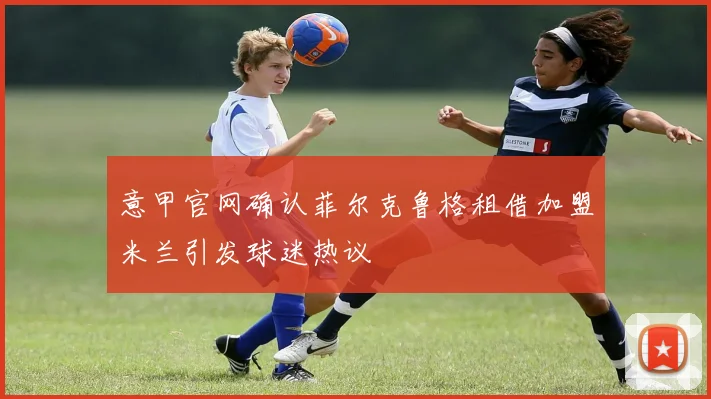意甲官网确认菲尔克鲁格租借加盟米兰引发球迷热议