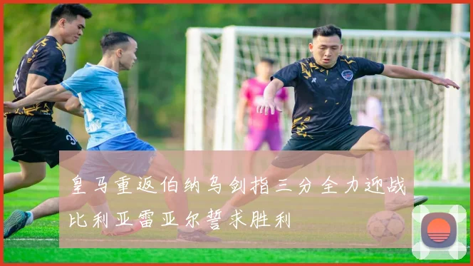 皇马重返伯纳乌剑指三分全力迎战比利亚雷亚尔誓求胜利