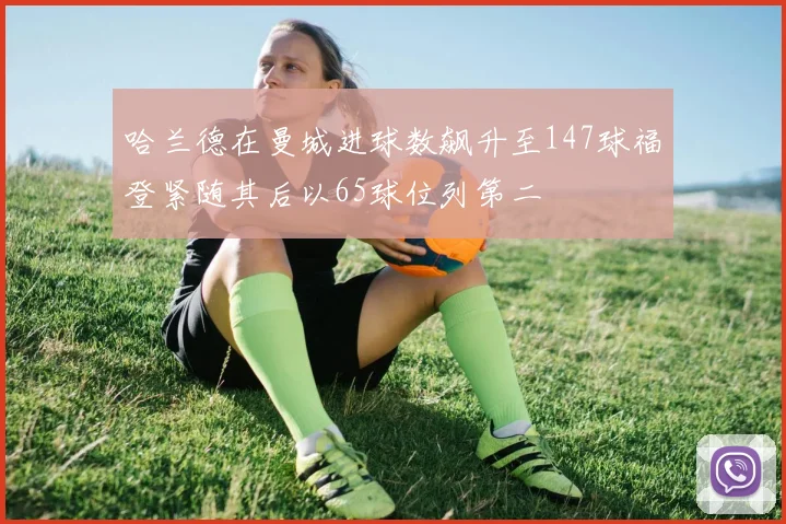哈兰德在曼城进球数飙升至147球福登紧随其后以65球位列第二
