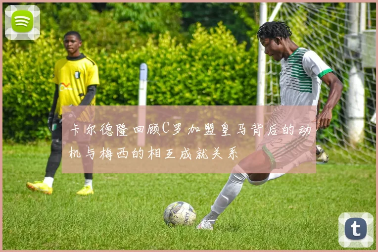 卡尔德隆回顾C罗加盟皇马背后的动机与梅西的相互成就关系