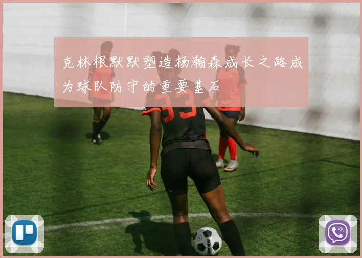 克林根默默塑造杨瀚森成长之路成为球队防守的重要基石