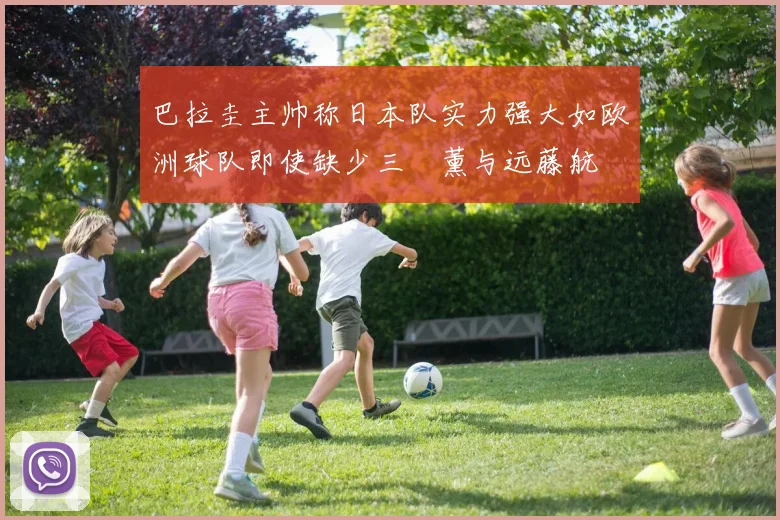 巴拉圭主帅称日本队实力强大如欧洲球队即使缺少三笘薰与远藤航