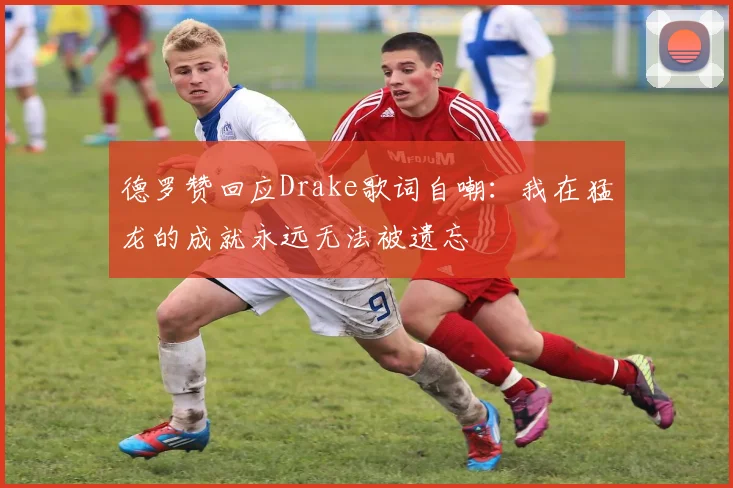 德罗赞回应Drake歌词自嘲：我在猛龙的成就永远无法被遗忘