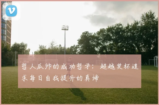 哲人瓜帅的成功哲学：超越奖杯追求每日自我提升的真谛