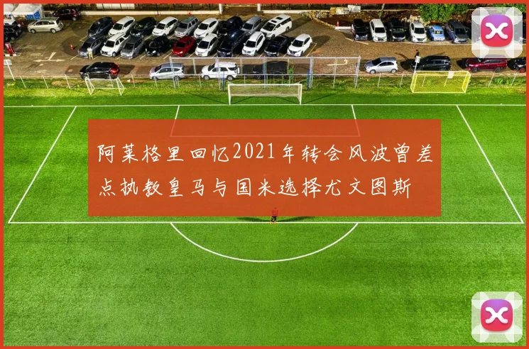 阿莱格里回忆2021年转会风波曾差点执教皇马与国米选择尤文图斯