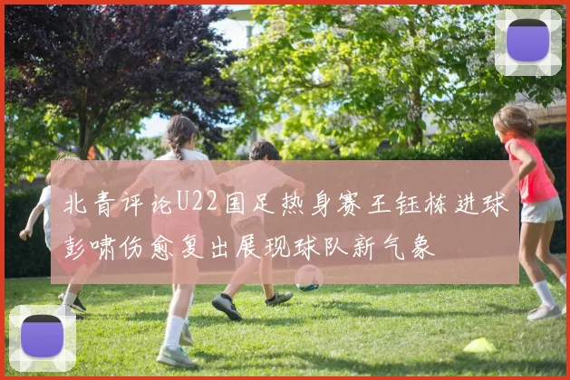 北青评论U22国足热身赛王钰栋进球彭啸伤愈复出展现球队新气象