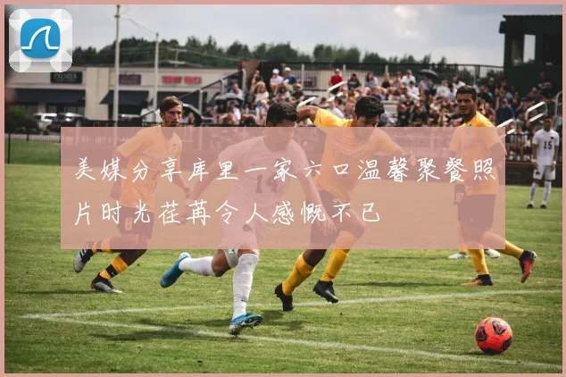 美媒分享库里一家六口温馨聚餐照片时光荏苒令人感慨不已