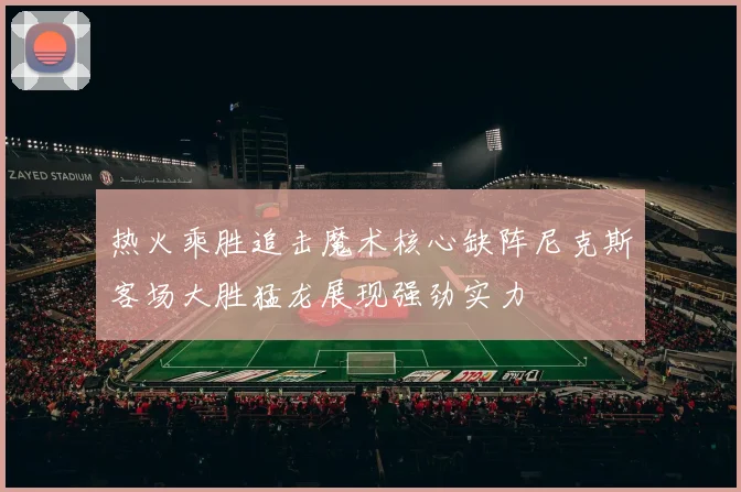 热火乘胜追击魔术核心缺阵尼克斯客场大胜猛龙展现强劲实力