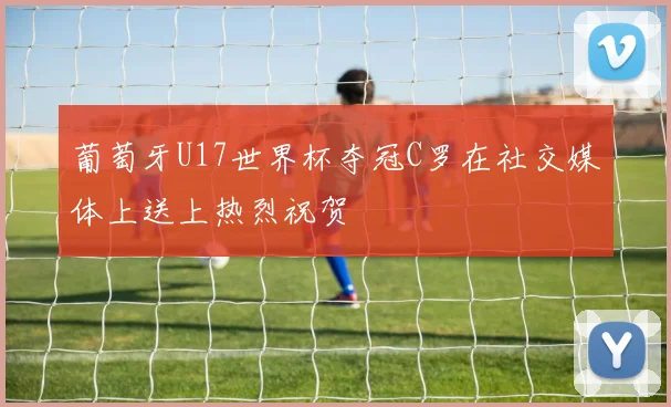 葡萄牙U17世界杯夺冠C罗在社交媒体上送上热烈祝贺
