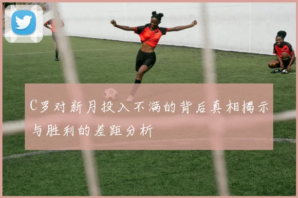 C罗对新月投入不满的背后真相揭示与胜利的差距分析