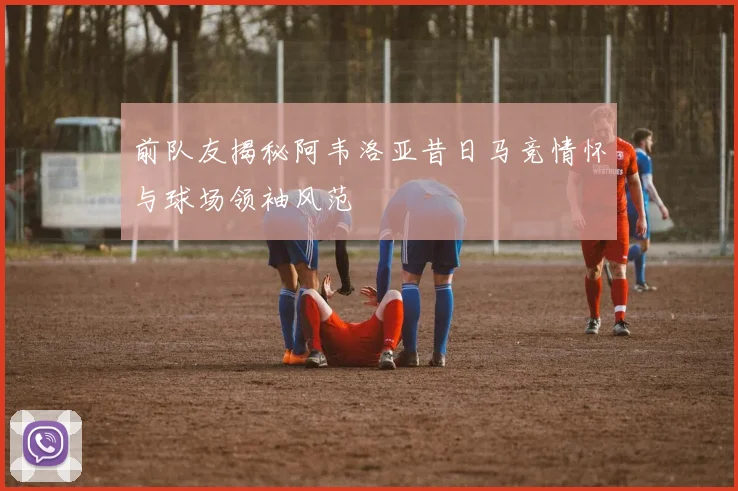 前队友揭秘阿韦洛亚昔日马竞情怀与球场领袖风范