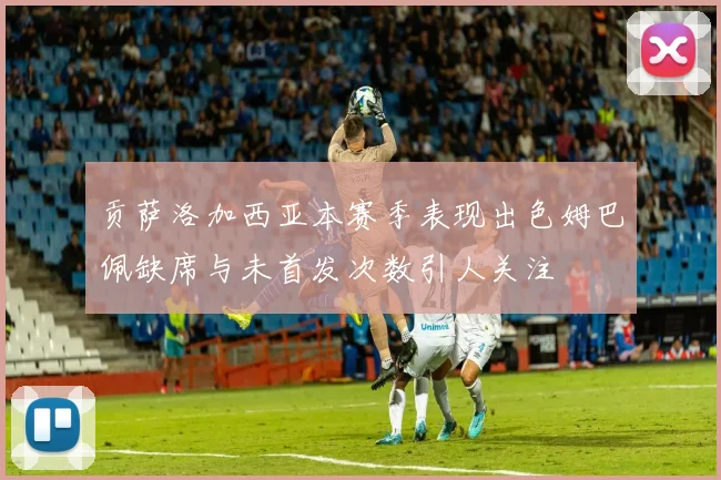贡萨洛加西亚本赛季表现出色姆巴佩缺席与未首发次数引人关注