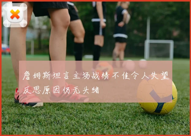 詹姆斯坦言主场战绩不佳令人失望反思原因仍无头绪