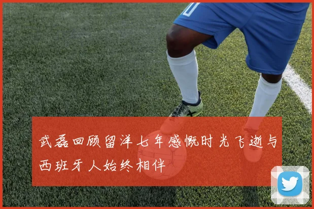 武磊回顾留洋七年感慨时光飞逝与西班牙人始终相伴
