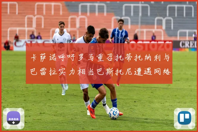 卡萨诺呼吁罗马重召托蒂托纳利与巴雷拉实力相当巴斯托尼遭遇网络暴力